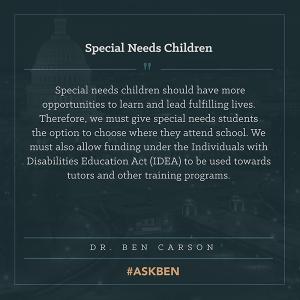"Special needs children should have more opportunities to learn and lead fulfilling lives. Therefore, we must give special needs students the option to choose where they attend school. We must also allow funding under the Individuals with Disabilities Education Act (IDEA) to be used towards tutors and other training programs. " - Ben Carson